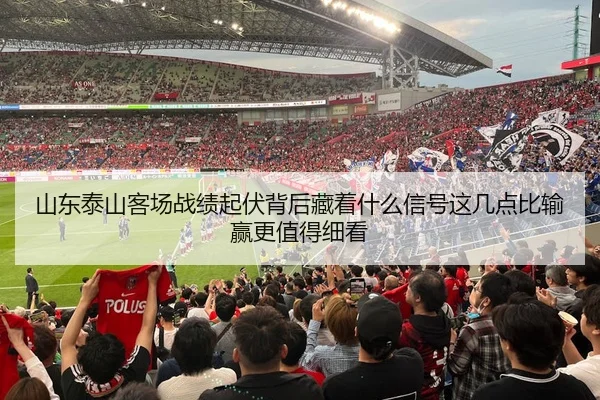 山东泰山客场战绩起伏背后藏着什么信号这几点比输赢更值得细看