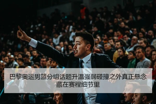 巴黎奥运男篮分组话题升温强弱碰撞之外真正悬念藏在赛程细节里